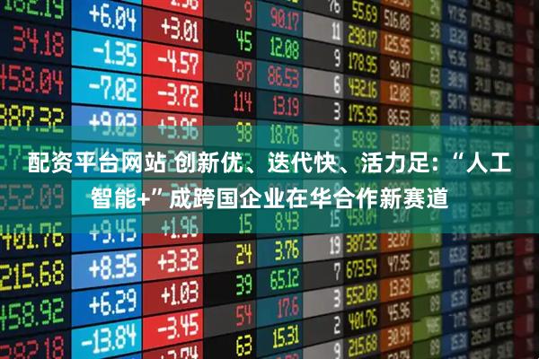 配资平台网站 创新优、迭代快、活力足: “人工智能+”成跨国企业在华合作新赛道