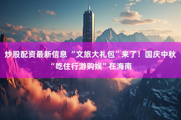 炒股配资最新信息 “文旅大礼包”来了！国庆中秋“吃住行游购娱”在海南