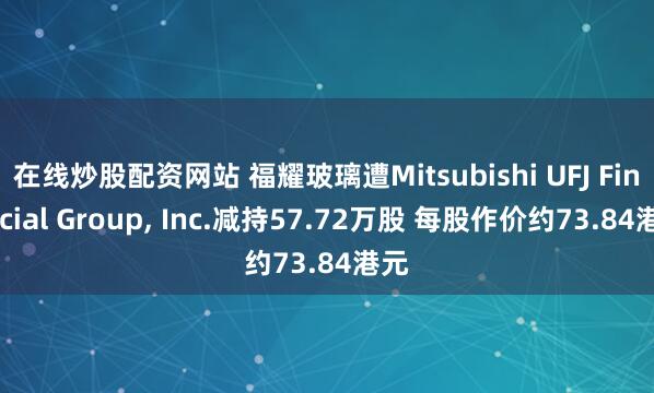 在线炒股配资网站 福耀玻璃遭Mitsubishi UFJ Financial Group, Inc.减持57.72万股 每股作价约73.84港元