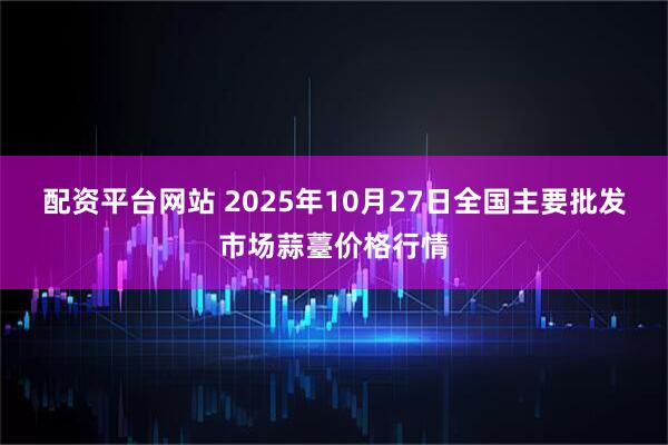 配资平台网站 2025年10月27日全国主要批发市场蒜薹价格行情