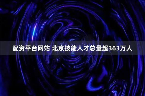 配资平台网站 北京技能人才总量超363万人