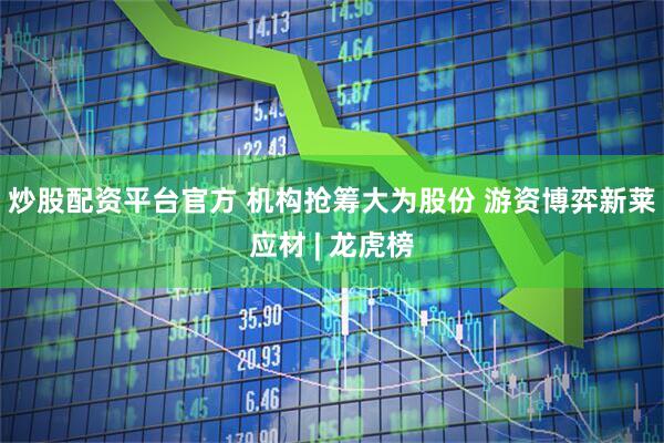 炒股配资平台官方 机构抢筹大为股份 游资博弈新莱应材 | 龙虎榜