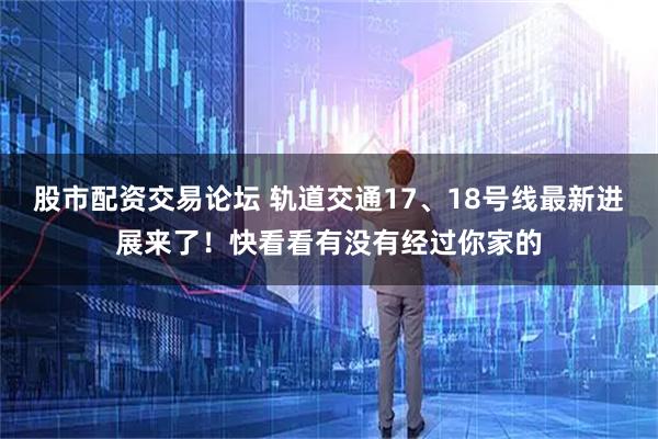 股市配资交易论坛 轨道交通17、18号线最新进展来了！快看看有没有经过你家的