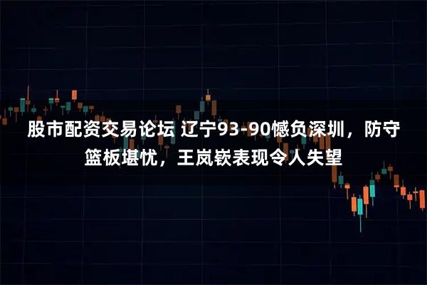 股市配资交易论坛 辽宁93-90憾负深圳,防守篮板堪忧,王岚嵚表现令人失望