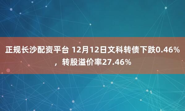 正规长沙配资平台 12月12日文科转债下跌0.46%,转股溢价率27.46%