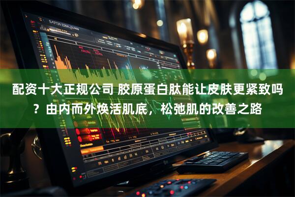 配资十大正规公司 胶原蛋白肽能让皮肤更紧致吗？由内而外焕活肌底，松弛肌的改善之路