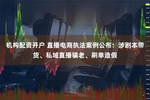 机构配资开户 直播电商执法案例公布：涉剧本带货、私域直播骗老、刷单造假