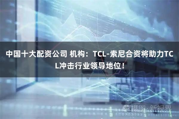 中国十大配资公司 机构：TCL-索尼合资将助力TCL冲击行业领导地位！