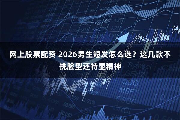 网上股票配资 2026男生短发怎么选？这几款不挑脸型还特显精神