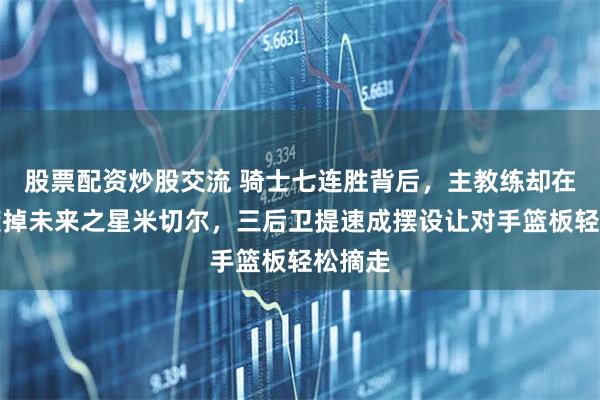 股票配资炒股交流 骑士七连胜背后,主教练却在亲手废掉未来之星米切尔,三后卫提速成摆设让对手篮板轻松摘走