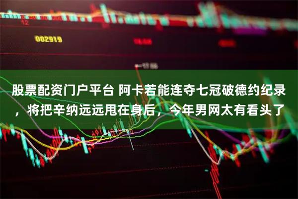 股票配资门户平台 阿卡若能连夺七冠破德约纪录,将把辛纳远远甩在身后,今年男网太有看头了