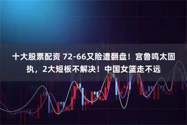 十大股票配资 72-66又险遭翻盘！宫鲁鸣太固执，2大短板不解决！中国女篮走不远