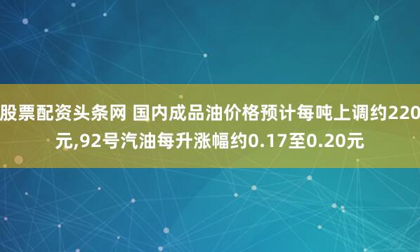 股票配资头条网 国内成品油价格预计每吨上调约220元,92号汽油每升涨幅约0.17至0.20元
