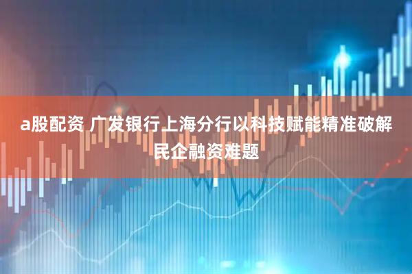 a股配资 广发银行上海分行以科技赋能精准破解民企融资难题