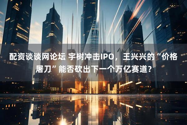 配资谈谈网论坛 宇树冲击IPO，王兴兴的“价格屠刀”能否砍出下一个万亿赛道？