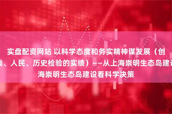 实盘配资网站 以科学态度和务实精神谋发展(创造经得起实践、人民、历史检验的实绩)——从上海崇明生态岛建设看科学决策