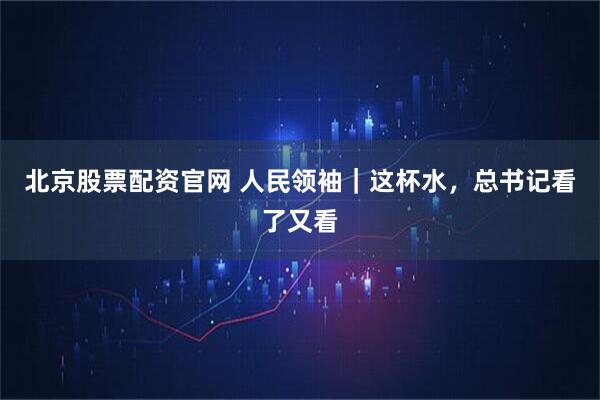 北京股票配资官网 人民领袖｜这杯水，总书记看了又看