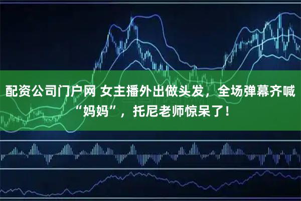 配资公司门户网 女主播外出做头发，全场弹幕齐喊“妈妈”，托尼老师惊呆了！