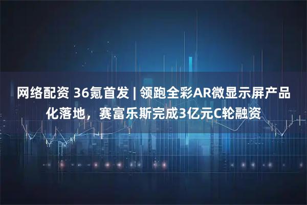 网络配资 36氪首发 | 领跑全彩AR微显示屏产品化落地，赛富乐斯完成3亿元C轮融资