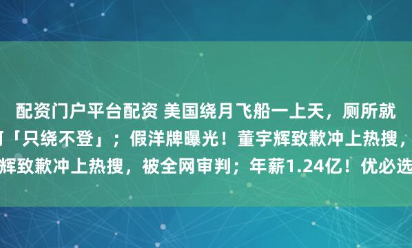 配资门户平台配资 美国绕月飞船一上天，厕所就坏了！网友热议：为何「只绕不登」；假洋牌曝光！董宇辉致歉冲上热搜，被全网审判；年薪1.24亿！优必选招首席