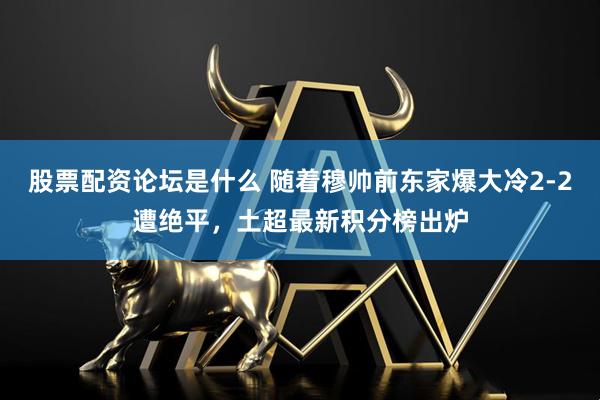股票配资论坛是什么 随着穆帅前东家爆大冷2-2遭绝平，土超最新积分榜出炉
