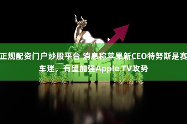 正规配资门户炒股平台 消息称苹果新CEO特努斯是赛车迷，有望加强Apple TV攻势